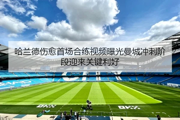 哈兰德伤愈首场合练视频曝光曼城冲刺阶段迎来关键利好
